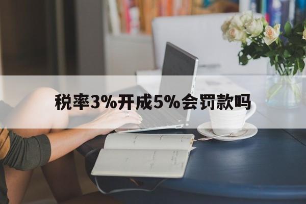 税率3%开成5%会罚款吗(税率3%开成5%会罚款,票要不回来了)