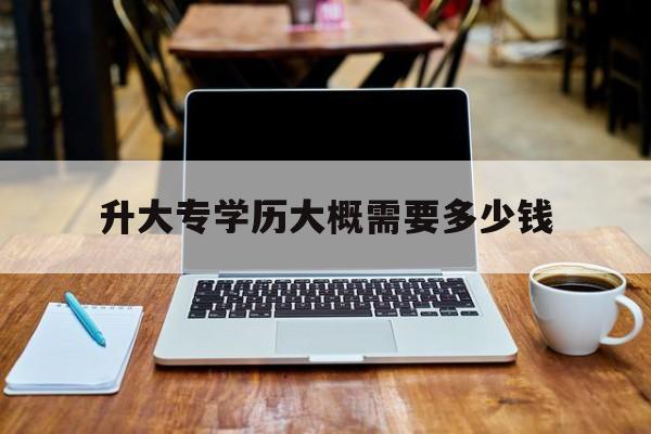 升大专学历大概需要多少钱(被学历提升机构骗了怎么解决)