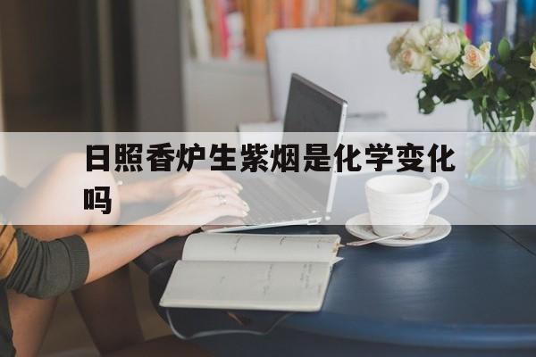日照香炉生紫烟是化学变化吗(日照香炉生紫烟蕴含化学变化吗)