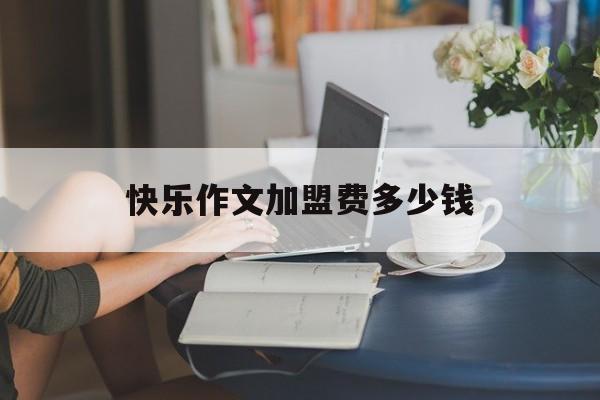 快乐作文加盟费多少钱(快乐作文培训学校加盟下来的多少钱)