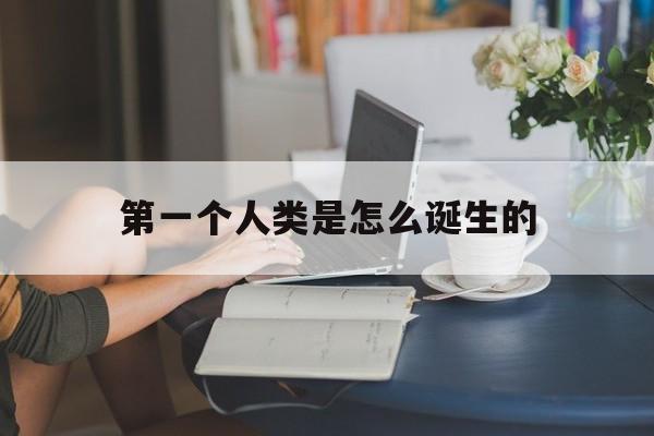 第一个人类是怎么诞生的(第一个人类是怎么诞生的视频)