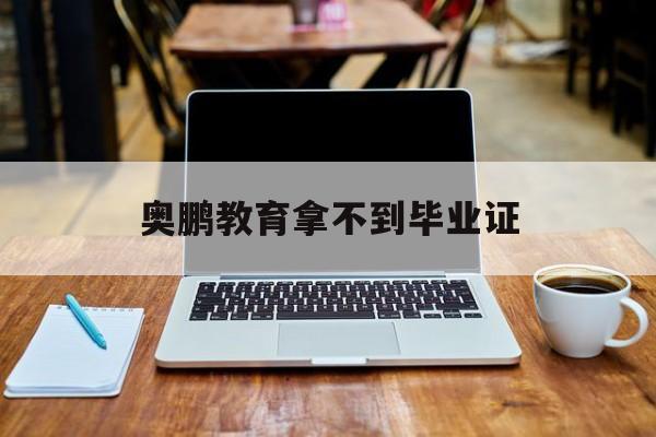 奥鹏教育拿不到毕业证(奥鹏毕业证什么时候能拿到)