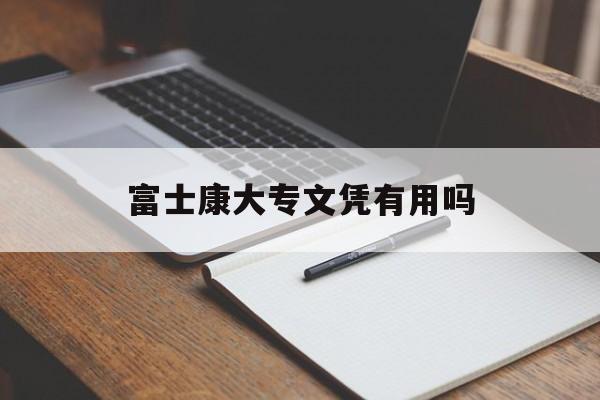 富士康大专文凭有用吗(富士康考的大专文凭国家承认吗)