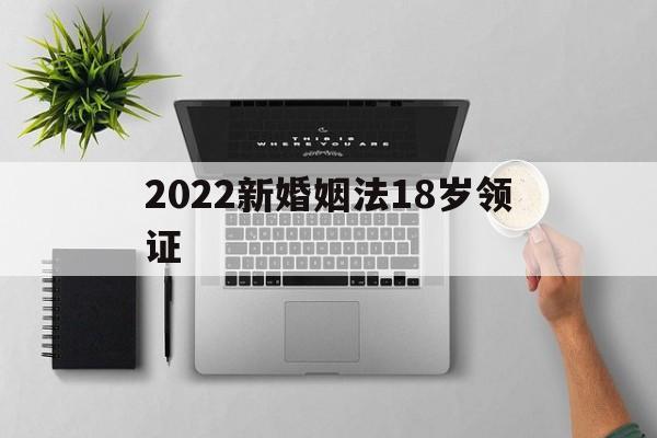 2022新婚姻法18岁领证(2019新婚姻法18岁可以结婚)